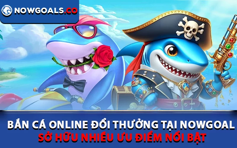 Bắn cá online đổi thưởng tại Nowgoal sở hữu nhiều ưu điểm nổi bật